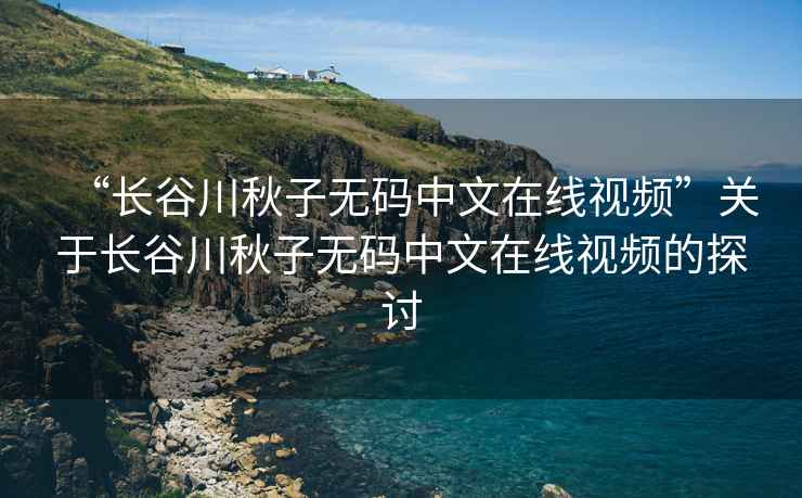 “長(cháng)谷川秋子無(wú)碼中文在線(xiàn)視頻”關(guān)于長(cháng)谷川秋子無(wú)碼中文在線(xiàn)視頻的探討
