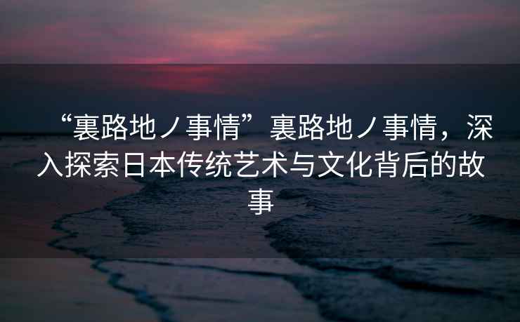“裏路地ノ事情”裏路地ノ事情，深入探索日本傳統藝術(shù)與文化背后的故事