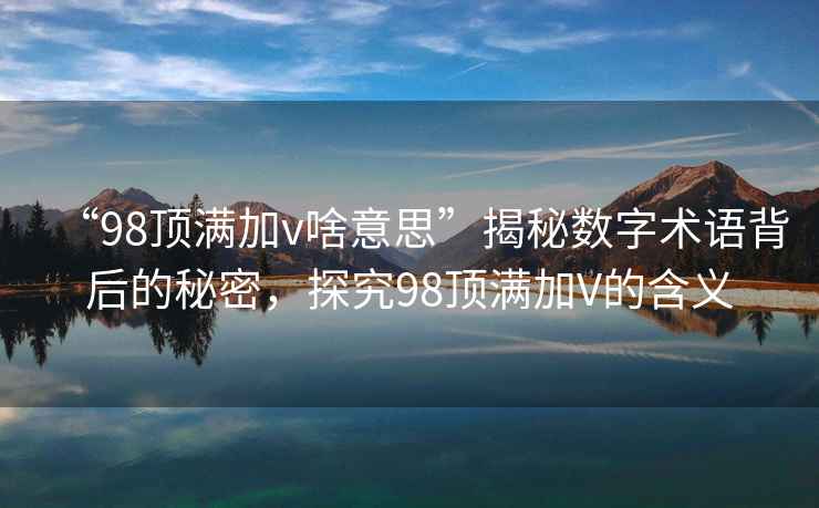 “98頂滿(mǎn)加v啥意思”揭秘數字術(shù)語(yǔ)背后的秘密，探究98頂滿(mǎn)加V的含義