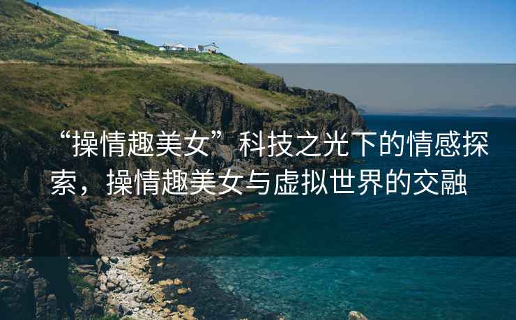 “操情趣美女”科技之光下的情感探索，操情趣美女與虛擬世界的交融