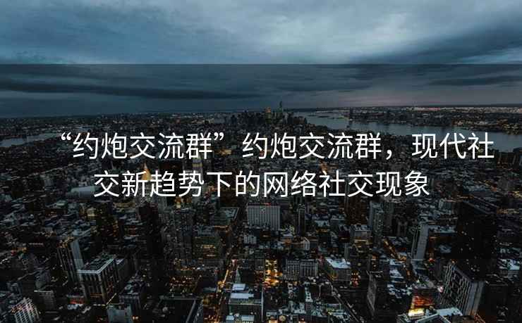 “約炮交流群”約炮交流群，現代社交新趨勢下的網(wǎng)絡(luò )社交現象