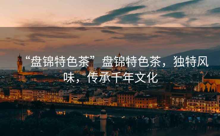 “盤(pán)錦特色茶”盤(pán)錦特色茶，獨特風(fēng)味，傳承千年文化
