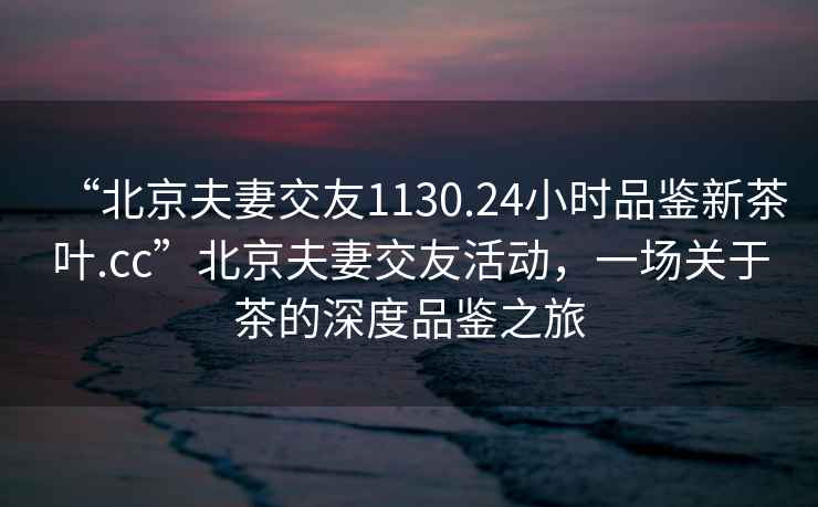 “北京夫妻交友1130.24小時(shí)品鑒新茶葉.cc”北京夫妻交友活動(dòng)，一場(chǎng)關(guān)于茶的深度品鑒之旅
