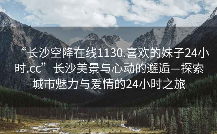 “長(cháng)沙空降在線(xiàn)1130.喜歡的妹子24小時(shí).cc”長(cháng)沙美景與心動(dòng)的邂逅—探索城市魅力與愛(ài)情的24小時(shí)之旅