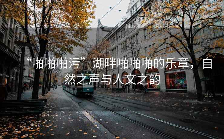 “啪啪啪污”湖畔啪啪啪的樂(lè )章，自然之聲與人文之韻