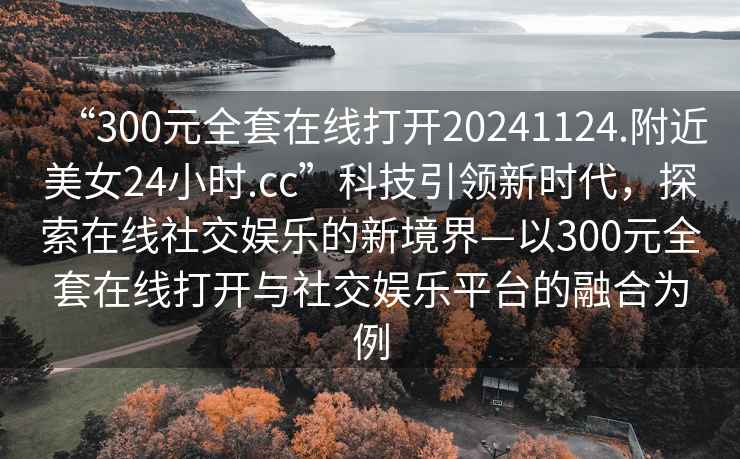 “300元全套在線(xiàn)打開(kāi)20241124.附近美女24小時(shí).cc”科技引領(lǐng)新時(shí)代，探索在線(xiàn)社交娛樂(lè )的新境界—以300元全套在線(xiàn)打開(kāi)與社交娛樂(lè )平臺的融合為例