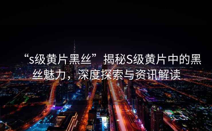 “s級黃片黑絲”揭秘S級黃片中的黑絲魅力，深度探索與資訊解讀