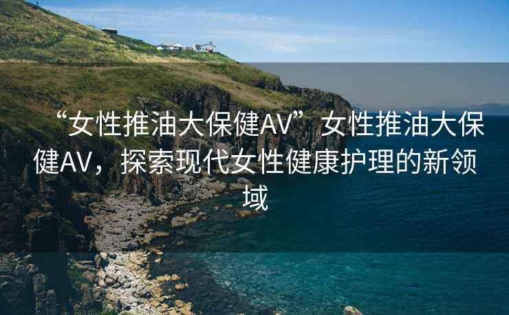 “女性推油大保健AV”女性推油大保健AV，探索現代女性健康護理的新領(lǐng)域