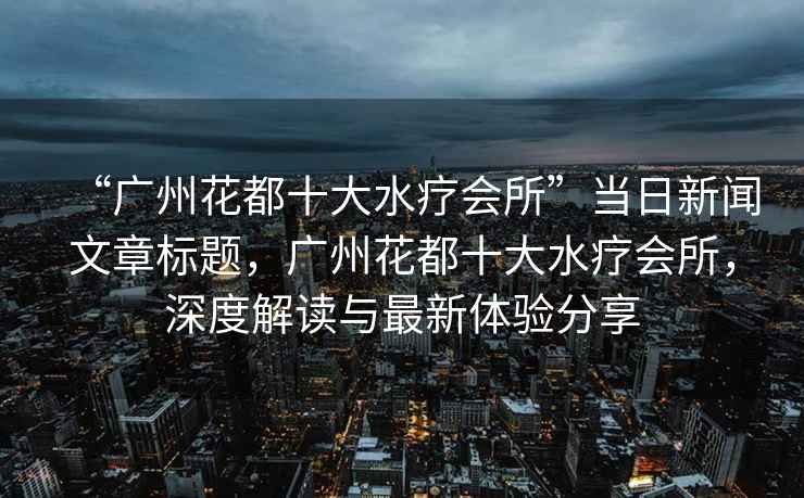 “廣州花都十大水療會(huì )所”當日新聞文章標題，廣州花都十大水療會(huì )所，深度解讀與最新體驗分享