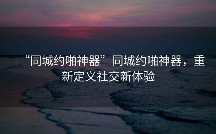 “同城約啪神器”同城約啪神器，重新定義社交新體驗
