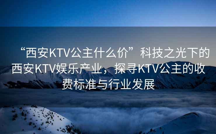 “西安KTV公主什么價(jià)”科技之光下的西安KTV娛樂(lè )產(chǎn)業(yè)，探尋KTV公主的收費標準與行業(yè)發(fā)展