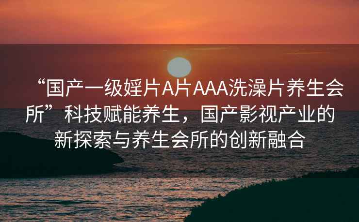 “國產(chǎn)一級婬片A片AAA洗澡片養生會(huì )所”科技賦能養生，國產(chǎn)影視產(chǎn)業(yè)的新探索與養生會(huì )所的創(chuàng  )新融合