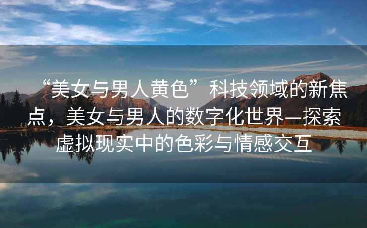 “美女與男人黃色”科技領(lǐng)域的新焦點(diǎn)，美女與男人的數字化世界—探索虛擬現實(shí)中的色彩與情感交互