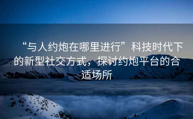 “與人約炮在哪里進(jìn)行”科技時(shí)代下的新型社交方式，探討約炮平臺的合適場(chǎng)所