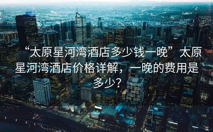 “太原星河灣酒店多少錢(qián)一晚”太原星河灣酒店價(jià)格詳解，一晚的費用是多少？