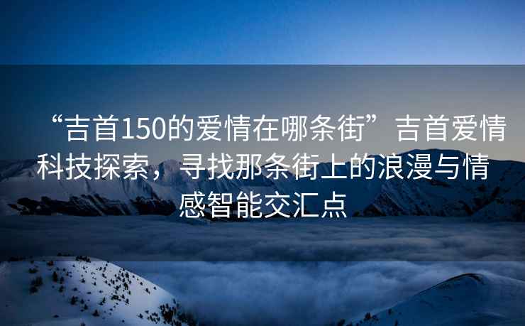 “吉首150的愛(ài)情在哪條街”吉首愛(ài)情科技探索，尋找那條街上的浪漫與情感智能交匯點(diǎn)