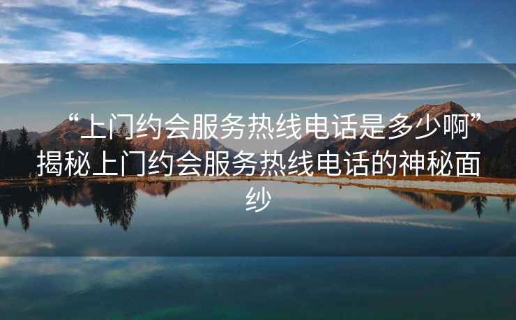 “上門(mén)約會(huì )服務(wù)熱線(xiàn)電話(huà)是多少啊”揭秘上門(mén)約會(huì )服務(wù)熱線(xiàn)電話(huà)的神秘面紗