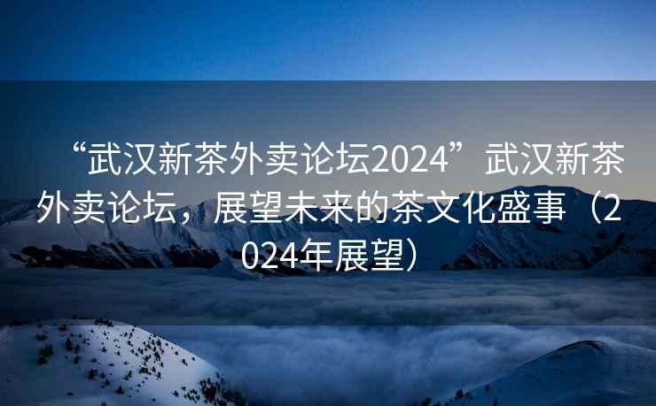 “武漢新茶外賣(mài)論壇2024”武漢新茶外賣(mài)論壇，展望未來(lái)的茶文化盛事（2024年展望）