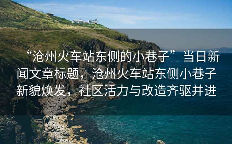 “滄州火車(chē)站東側的小巷子”當日新聞文章標題，滄州火車(chē)站東側小巷子新貌煥發(fā)，社區活力與改造齊驅并進(jìn)