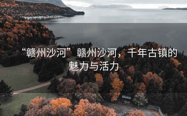 “贛州沙河”贛州沙河，千年古鎮的魅力與活力