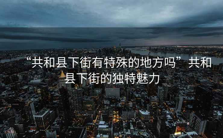 “共和縣下街有特殊的地方嗎”共和縣下街的獨特魅力