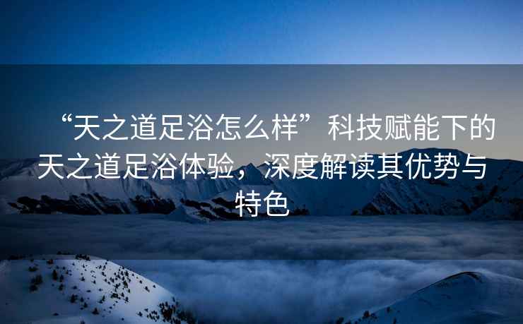 “天之道足浴怎么樣”科技賦能下的天之道足浴體驗，深度解讀其優(yōu)勢與特色