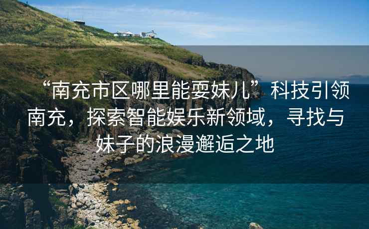 “南充市區哪里能耍妹兒”科技引領(lǐng)南充，探索智能娛樂(lè )新領(lǐng)域，尋找與妹子的浪漫邂逅之地
