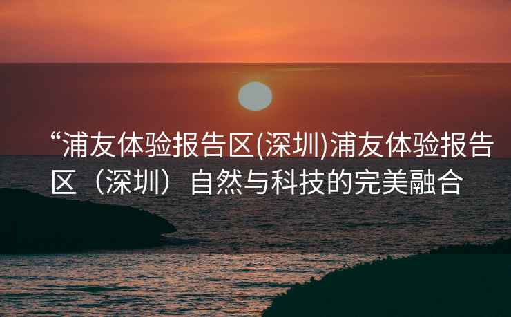 “浦友體驗報告區(深圳)浦友體驗報告區（深圳）自然與科技的完美融合