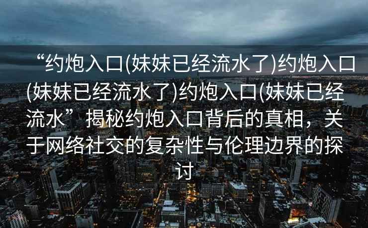 “約炮入口(妹妹已經(jīng)流水了)約炮入口(妹妹已經(jīng)流水了)約炮入口(妹妹已經(jīng)流水”揭秘約炮入口背后的真相，關(guān)于網(wǎng)絡(luò )社交的復雜性與倫理邊界的探討