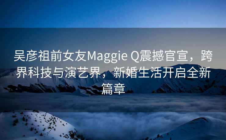 吳彥祖前女友Maggie Q震撼官宣，跨界科技與演藝界，新婚生活開(kāi)啟全新篇章