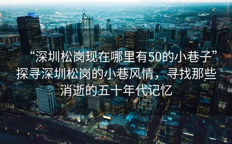 “深圳松崗現在哪里有50的小巷子”探尋深圳松崗的小巷風(fēng)情，尋找那些消逝的五十年代記憶