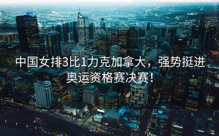 中國女排3比1力克加拿大，強勢挺進(jìn)奧運資格賽決賽！