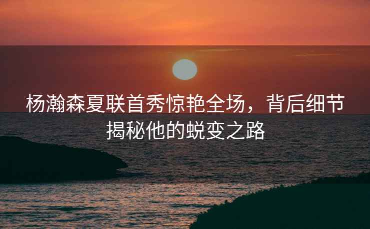 楊瀚森夏聯(lián)首秀驚艷全場(chǎng)，背后細節揭秘他的蛻變之路