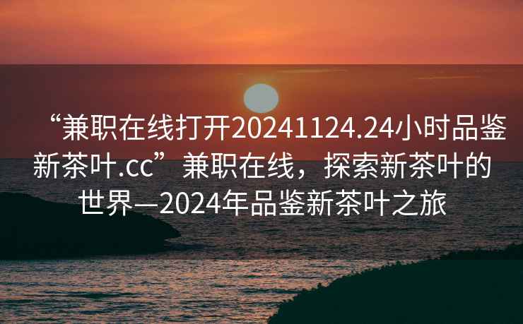 “兼職在線(xiàn)打開(kāi)20241124.24小時(shí)品鑒新茶葉.cc”兼職在線(xiàn)，探索新茶葉的世界—2024年品鑒新茶葉之旅