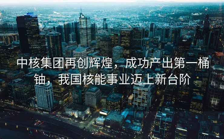 中核集團再創(chuàng  )輝煌，成功產(chǎn)出第一桶鈾，我國核能事業(yè)邁上新臺階