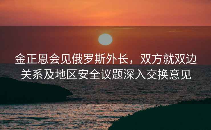 金正恩會(huì )見(jiàn)俄羅斯外長(cháng)，雙方就雙邊關(guān)系及地區安全議題深入交換意見(jiàn)
