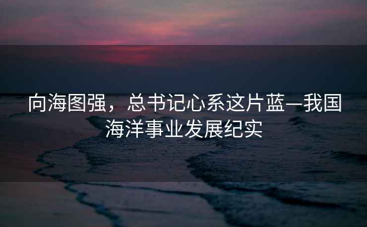 向海圖強，總書(shū)記心系這片藍—我國海洋事業(yè)發(fā)展紀實(shí)
