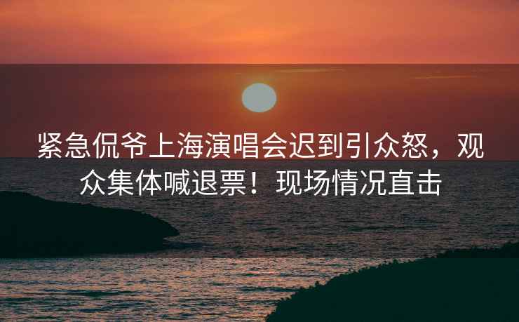 緊急侃爺上海演唱會(huì )遲到引眾怒，觀(guān)眾集體喊退票！現場(chǎng)情況直擊