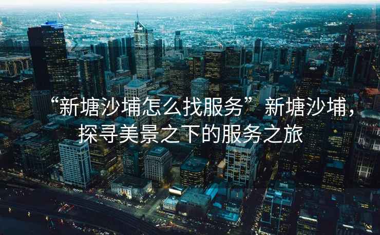 “新塘沙埔怎么找服務(wù)”新塘沙埔，探尋美景之下的服務(wù)之旅
