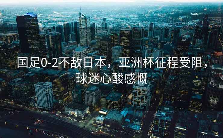 國足0-2不敵日本，亞洲杯征程受阻，球迷心酸感慨