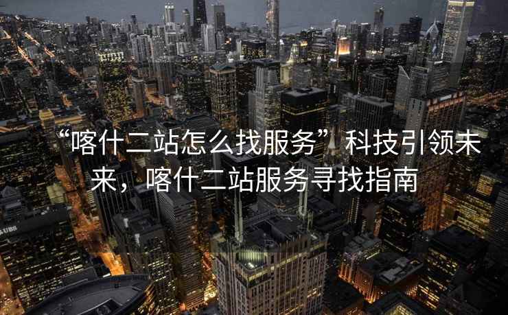 “喀什二站怎么找服務(wù)”科技引領(lǐng)未來(lái)，喀什二站服務(wù)尋找指南