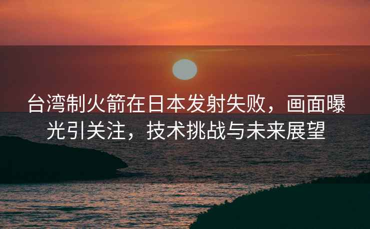 臺灣制火箭在日本發(fā)射失敗，畫(huà)面曝光引關(guān)注，技術(shù)挑戰與未來(lái)展望