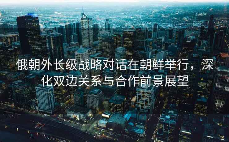 俄朝外長(cháng)級戰略對話(huà)在朝鮮舉行，深化雙邊關(guān)系與合作前景展望