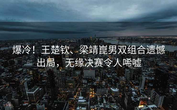 爆冷！王楚欽、梁靖崑男雙組合遺憾出局，無(wú)緣決賽令人唏噓