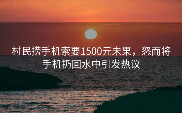 村民撈手機索要1500元未果，怒而將手機扔回水中引發(fā)熱議