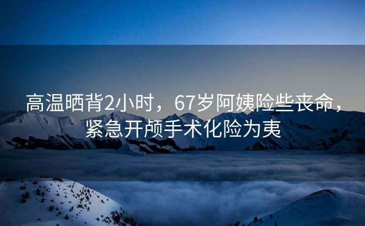 高溫曬背2小時(shí)，67歲阿姨險些喪命，緊急開(kāi)顱手術(shù)化險為夷