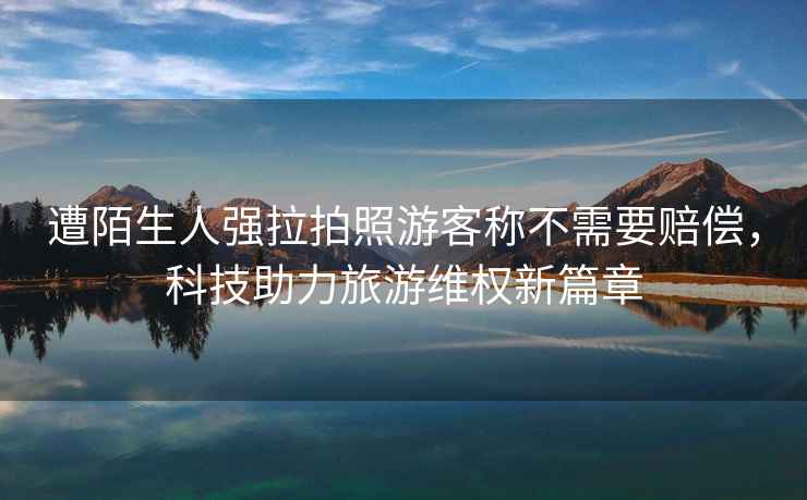 遭陌生人強拉拍照游客稱(chēng)不需要賠償，科技助力旅游維權新篇章