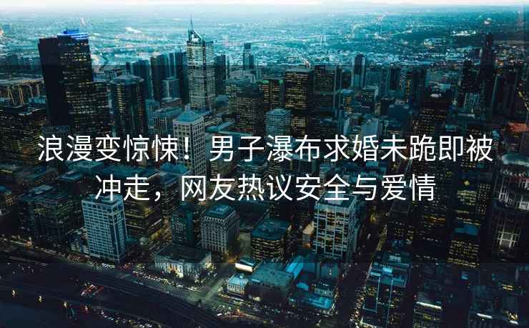 浪漫變驚悚！男子瀑布求婚未跪即被沖走，網(wǎng)友熱議安全與愛(ài)情