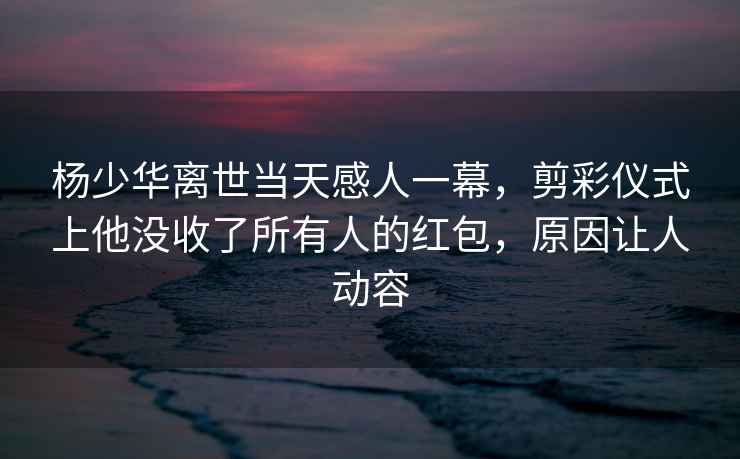 楊少華離世當天感人一幕，剪彩儀式上他沒(méi)收了所有人的紅包，原因讓人動(dòng)容