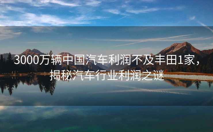 3000萬(wàn)輛中國汽車(chē)利潤不及豐田1家，揭秘汽車(chē)行業(yè)利潤之謎